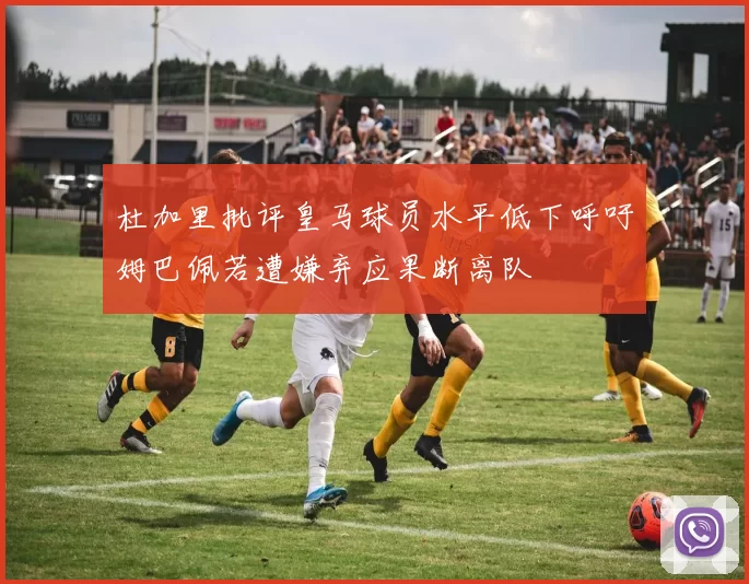 杜加里批评皇马球员水平低下呼吁姆巴佩若遭嫌弃应果断离队