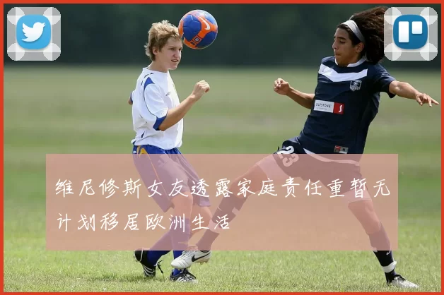 维尼修斯女友透露家庭责任重暂无计划移居欧洲生活
