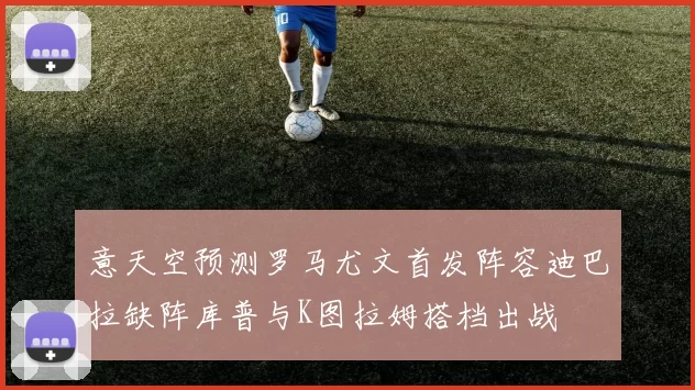 意天空预测罗马尤文首发阵容迪巴拉缺阵库普与K图拉姆搭档出战
