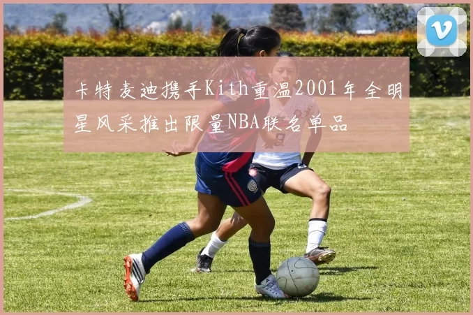 卡特麦迪携手Kith重温2001年全明星风采推出限量NBA联名单品