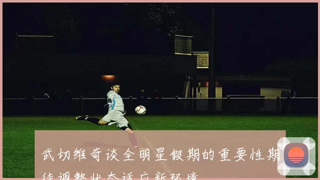 武切维奇谈全明星假期的重要性期待调整状态适应新环境