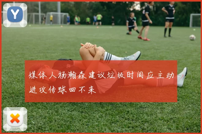 媒体人杨瀚森建议垃圾时间应主动进攻传球回不来