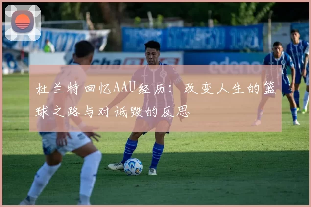 杜兰特回忆AAU经历：改变人生的篮球之路与对诋毁的反思
